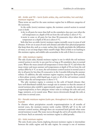 Guidelines for soil description
94
AR – Aridic and TO – torric (Latin aridus, dry, and torridus, hot and dry)
moisture regimes
These terms are used for the same moisture regime but in different categories of
the taxonomy.
In the aridic (torric) moisture regime, the moisture control section in normal
years is both:
ÿdry in all parts for more than half on the cumulative days per year when the
soil temperature at a depth of 50 cm from the soil surface is above 5 °C;
ÿmoist in some or all parts for less than 90 consecutive days when the soil
temperature at a depth of 50 cm is above 8 °C.
Soils that have an aridic (torric) moisture regime normally occur in areas of arid
climates. A few are in areas of semi-arid climates and either have physical properties
that keep them dry, such as a crusty surface that virtually precludes the infiltration
of water, or are on steep slopes where runoff is high. There is little or no leaching in
this moisture regime, and soluble salts accumulate in the soils if there is a source.
UD – Udic moisture regime
The udic (Latin udus, humid) moisture regime is one in which the soil moisture
control section is not dry in any part for as long as 90 cumulative days in normal
years. Where the mean annual soil temperature is lower than 22 °C and where the
mean winter and mean summer soil temperatures at depth of 50 cm from the soil
surface differ by 6 °C or more, the soil moisture control section in normal years is
dry in all parts for less than 45 consecutive in the 4 months following the summer
solstice. In addition, the udic moisture regime requires, except for short periods,
a three-phase system, solid–liquid–gas, in part or all of the soil moisture control
section when the soil temperature is above 5 °C.
The udic moisture regime is common to the soils of humid climates that:
have well-distributed rainfall; have enough rain in summer so that the amount of
stored moisture plus rainfall is approximately equal to, or exceeds, the amount of
evapotranspiration; or have adequate winter rains to recharge the soils and cool,
foggy summers, as in coastal areas. Water moves downwards though the soils at
some time in normal years.
PU – Perudic moisture regime (Latin per, throughout in time, and udus,
humid)
In climates where precipitation exceeds evapotranspiration in all months of
normal years, the moisture tension rarely reaches 100 kPa (pF 3) in the soil
moisture control section, although there are occasional brief periods when some
stored moisture is used. The water moves through the soil in all months when it is
not frozen. Such an extremely wet moisture regime is called perudic.
US – Ustic moisture regime
The ustic (Latin ustus, burnt; implying dryness) moisture regime is intermediate
between the aridic regime and the udic regime. Its concept is one of moisture
 