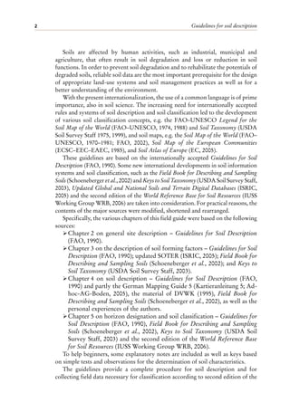 Guidelines for soil description
2
Soils are affected by human activities, such as industrial, municipal and
agriculture, that often result in soil degradation and loss or reduction in soil
functions. In order to prevent soil degradation and to rehabilitate the potentials of
degraded soils, reliable soil data are the most important prerequisite for the design
of appropriate land-use systems and soil management practices as well as for a
better understanding of the environment.
With the present internationalization, the use of a common language is of prime
importance, also in soil science. The increasing need for internationally accepted
rules and systems of soil description and soil classification led to the development
of various soil classification concepts, e.g. the FAO–UNESCO Legend for the
Soil Map of the World (FAO–UNESCO, 1974, 1988) and Soil Taxonomy (USDA
Soil Survey Staff 1975, 1999), and soil maps, e.g. the Soil Map of the World (FAO–
UNESCO, 1970–1981; FAO, 2002), Soil Map of the European Communities
(ECSC–EEC–EAEC, 1985), and Soil Atlas of Europe (EC, 2005).
These guidelines are based on the internationally accepted Guidelines for Soil
Description (FAO, 1990). Some new international developments in soil information
systems and soil classification, such as the Field Book for Describing and Sampling
Soils (Schoeneberger et al., 2002) and Keys to Soil Taxonomy (USDA Soil Survey Staff,
2003), Updated Global and National Soils and Terrain Digital Databases (ISRIC,
2005) and the second edition of the World Reference Base for Soil Resources (IUSS
Working Group WRB, 2006) are taken into consideration. For practical reasons, the
contents of the major sources were modified, shortened and rearranged.
Specifically, the various chapters of this field guide were based on the following
sources:
ÿChapter 2 on general site description – Guidelines for Soil Description
(FAO, 1990).
ÿChapter 3 on the description of soil forming factors – Guidelines for Soil
Description (FAO, 1990); updated SOTER (ISRIC, 2005); Field Book for
Describing and Sampling Soils (Schoeneberger et al., 2002); and Keys to
Soil Taxonomy (USDA Soil Survey Staff, 2003).
ÿChapter 4 on soil description – Guidelines for Soil Description (FAO,
1990) and partly the German Mapping Guide 5 (Kartieranleitung 5; Ad-
hoc-AG-Boden, 2005), the material of DVWK (1995), Field Book for
Describing and Sampling Soils (Schoeneberger et al., 2002), as well as the
personal experiences of the authors.
ÿChapter 5 on horizon designation and soil classification – Guidelines for
Soil Description (FAO, 1990), Field Book for Describing and Sampling
Soils (Schoeneberger et al., 2002), Keys to Soil Taxonomy (USDA Soil
Survey Staff, 2003) and the second edition of the World Reference Base
for Soil Resources (IUSS Working Group WRB, 2006).
To help beginners, some explanatory notes are included as well as keys based
on simple tests and observations for the determination of soil characteristics.
The guidelines provide a complete procedure for soil description and for
collecting field data necessary for classification according to second edition of the
 