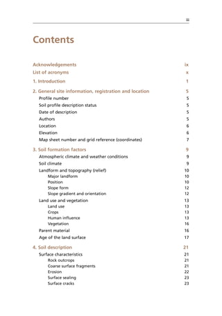 iii
Contents
Acknowledgements ix
List of acronyms x
1. Introduction 1
2. General site information, registration and location 5
Profile number 5
Soil profile description status 5
Date of description 5
Authors 5
Location 6
Elevation 6
Map sheet number and grid reference (coordinates) 7
3. Soil formation factors 9
Atmospheric climate and weather conditions 9
Soil climate 9
Landform and topography (relief) 10
Major landform 10
Position 10
Slope form 12
Slope gradient and orientation 12
Land use and vegetation 13
Land use 13
Crops 13
Human influence 13
Vegetation 16
Parent material 16
Age of the land surface 17
4. Soil description 21
Surface characteristics 21
Rock outcrops 21
Coarse surface fragments 21
Erosion 22
Surface sealing 23
Surface cracks 23
 