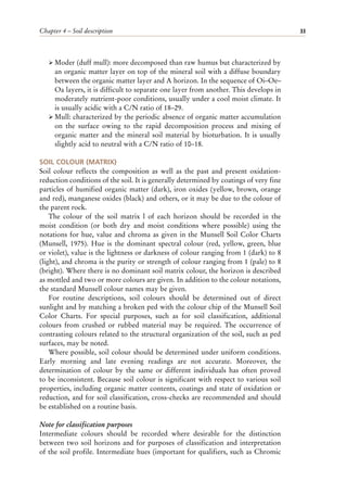 Chapter 4 – Soil description 33
ÿ Moder (duff mull): more decomposed than raw humus but characterized by
an organic matter layer on top of the mineral soil with a diffuse boundary
between the organic matter layer and A horizon. In the sequence of Oi–Oe–
Oa layers, it is difficult to separate one layer from another. This develops in
moderately nutrient-poor conditions, usually under a cool moist climate. It
is usually acidic with a C/N ratio of 18–29.
ÿ Mull: characterized by the periodic absence of organic matter accumulation
on the surface owing to the rapid decomposition process and mixing of
organic matter and the mineral soil material by bioturbation. It is usually
slightly acid to neutral with a C/N ratio of 10–18.
SOIL COLOUR (MATRIX)
Soil colour reflects the composition as well as the past and present oxidation-
reduction conditions of the soil. It is generally determined by coatings of very fine
particles of humified organic matter (dark), iron oxides (yellow, brown, orange
and red), manganese oxides (black) and others, or it may be due to the colour of
the parent rock.
The colour of the soil matrix l of each horizon should be recorded in the
moist condition (or both dry and moist conditions where possible) using the
notations for hue, value and chroma as given in the Munsell Soil Color Charts
(Munsell, 1975). Hue is the dominant spectral colour (red, yellow, green, blue
or violet), value is the lightness or darkness of colour ranging from 1 (dark) to 8
(light), and chroma is the purity or strength of colour ranging from 1 (pale) to 8
(bright). Where there is no dominant soil matrix colour, the horizon is described
as mottled and two or more colours are given. In addition to the colour notations,
the standard Munsell colour names may be given.
For routine descriptions, soil colours should be determined out of direct
sunlight and by matching a broken ped with the colour chip of the Munsell Soil
Color Charts. For special purposes, such as for soil classification, additional
colours from crushed or rubbed material may be required. The occurrence of
contrasting colours related to the structural organization of the soil, such as ped
surfaces, may be noted.
Where possible, soil colour should be determined under uniform conditions.
Early morning and late evening readings are not accurate. Moreover, the
determination of colour by the same or different individuals has often proved
to be inconsistent. Because soil colour is significant with respect to various soil
properties, including organic matter contents, coatings and state of oxidation or
reduction, and for soil classification, cross-checks are recommended and should
be established on a routine basis.
Note for classification purposes
Intermediate colours should be recorded where desirable for the distinction
between two soil horizons and for purposes of classification and interpretation
of the soil profile. Intermediate hues (important for qualifiers, such as Chromic
 