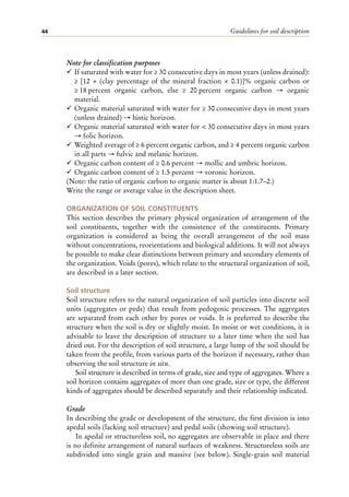 Guidelines for soil description
44
Note for classification purposes
¸ If saturated with water for ≥ 30 consecutive days in most years (unless drained):
≥ [12 + (clay percentage of the mineral fraction × 0.1)]% organic carbon or
≥ 18 percent organic carbon, else ≥ 20 percent organic carbon → organic
material.
¸ Organic material saturated with water for ≥ 30 consecutive days in most years
(unless drained) → histic horizon.
¸ Organic material saturated with water for < 30 consecutive days in most years
→ folic horizon.
¸ Weighted average of ≥ 6 percent organic carbon, and ≥ 4 percent organic carbon
in all parts → fulvic and melanic horizon.
¸ Organic carbon content of ≥ 0.6 percent → mollic and umbric horizon.
¸ Organic carbon content of ≥ 1.5 percent → voronic horizon.
(Note: the ratio of organic carbon to organic matter is about 1:1.7–2.)
Write the range or average value in the description sheet.
ORGANIZATION OF SOIL CONSTITUENTS
This section describes the primary physical organization of arrangement of the
soil constituents, together with the consistence of the constituents. Primary
organization is considered as being the overall arrangement of the soil mass
without concentrations, reorientations and biological additions. It will not always
be possible to make clear distinctions between primary and secondary elements of
the organization. Voids (pores), which relate to the structural organization of soil,
are described in a later section.
Soil structure
Soil structure refers to the natural organization of soil particles into discrete soil
units (aggregates or peds) that result from pedogenic processes. The aggregates
are separated from each other by pores or voids. It is preferred to describe the
structure when the soil is dry or slightly moist. In moist or wet conditions, it is
advisable to leave the description of structure to a later time when the soil has
dried out. For the description of soil structure, a large lump of the soil should be
taken from the profile, from various parts of the horizon if necessary, rather than
observing the soil structure in situ.
Soil structure is described in terms of grade, size and type of aggregates. Where a
soil horizon contains aggregates of more than one grade, size or type, the different
kinds of aggregates should be described separately and their relationship indicated.
Grade
In describing the grade or development of the structure, the first division is into
apedal soils (lacking soil structure) and pedal soils (showing soil structure).
In apedal or structureless soil, no aggregates are observable in place and there
is no definite arrangement of natural surfaces of weakness. Structureless soils are
subdivided into single grain and massive (see below). Single-grain soil material
 