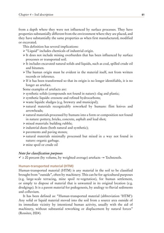 Chapter 4 – Soil description 61
from a depth where they were not influenced by surface processes. They have
properties substantially different from the environment where they are placed, and
they have substantially the same properties as when first manufactured, modified
or excavated.
This definition has several implications:
ÿ “Liquid” includes chemicals of industrial origin.
ÿ It does not include mining overburden that has been influenced by surface
processes or transported soil.
ÿ It includes excavated natural solids and liquids, such as coal, spilled crude oil
and bitumen.
ÿ The human origin must be evident in the material itself, not from written
records or inference.
ÿ If it has been transformed so that its origin is no longer identifiable, it is no
longer an artefact.
Some examples of artefacts are:
ÿ synthetic solids (compounds not found in nature): slag and plastic;
ÿ synthetic liquids: creosote and refined hydrocarbons;
ÿ waste liquids: sludges (e.g. brewery and municipal);
ÿ natural materials recognizably reworked by humans: flint knives and
arrowheads;
ÿ natural materials processed by humans into a form or composition not found
in nature: pottery, bricks, concrete, asphalt and lead shot;
ÿ mixed materials: building rubble;
ÿ industrial dusts (both natural and synthetic);
ÿ pavements and paving stones;
ÿ natural materials minimally processed but mixed in a way not found in
nature: organic garbage.
ÿ mine spoil or crude oil
Note for classification purposes
¸ ≥ 20 percent (by volume, by weighted average) artefacts → Technosols.
Human-transported material (HTM)
Human-transported material (HTM) is any material in the soil to be classified
brought from “outside”, often by machinery. This can be for agricultural purposes
(e.g. large-scale terracing, mine spoil re-vegetation), for human settlement,
or simply to dispose of material that is unwanted in its original location (e.g.
dredgings). It is a parent material for pedogenesis, by analogy to fluvial sediments
and colluvium.
It has been defined as: “Human-transported material (abbreviation ‘HTM’):
Any solid or liquid material moved into the soil from a source area outside of
its immediate vicinity by intentional human activity, usually with the aid of
machinery, without substantial reworking or displacement by natural forces”
(Rossiter, 2004).
 