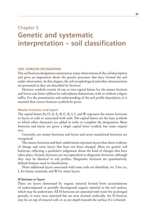67
Chapter 5
Genetic and systematic
interpretation – soil classification
SOIL HORIZON DESIGNATION
The soil horizon designation summarizes many observations of the soil description
and gives an impression about the genetic processes that have formed the soil
under observation. In this chapter, the soil morphological and other characteristics
are presented as they are described by horizon.
Horizon symbols consist of one or two capital letters for the master horizon
and lower case letter suffixes for subordinate distinctions, with or without a figure
suffix. For the presentation and understanding of the soil profile description, it is
essential that correct horizon symbols be given.
Master horizons and layers
The capital letters H, O, A, E, B, C, R, I, L and W represent the master horizons
or layers in soils or associated with soils. The capital letters are the base symbols
to which other characters are added in order to complete the designation. Most
horizons and layers are given a single capital letter symbol, but some require
two.
Currently, ten master horizons and layers and seven transitional horizons are
recognized.
The master horizons and their subdivisions represent layers that show evidence
of change and some layers that have not been changed. Most are genetic soil
horizons, reflecting a qualitative judgement about the kind of changes that have
taken place. Genetic horizons are not equivalent to diagnostic horizons, although
they may be identical in soil profiles. Diagnostic horizons are quantitatively
defined features used in classification.
Three additional layers associated with some soils are identified, viz. I for ice,
L for limnic materials, and W for water layers.
H horizons or layers
These are layers dominated by organic material formed from accumulations
of undecomposed or partially decomposed organic material at the soil surface,
which may be underwater. All H horizons are saturated with water for prolonged
periods, or were once saturated but are now drained artificially. An H horizon
may be on top of mineral soils or at any depth beneath the surface if it is buried.
 
