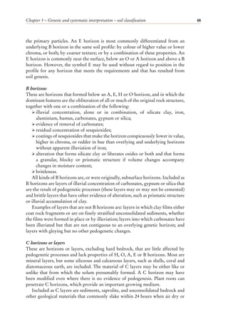 Chapter 5 – Genetic and systematic interpretation – soil classification 69
the primary particles. An E horizon is most commonly differentiated from an
underlying B horizon in the same soil profile: by colour of higher value or lower
chroma, or both; by coarser texture; or by a combination of these properties. An
E horizon is commonly near the surface, below an O or A horizon and above a B
horizon. However, the symbol E may be used without regard to position in the
profile for any horizon that meets the requirements and that has resulted from
soil genesis.
B horizons
These are horizons that formed below an A, E, H or O horizon, and in which the
dominant features are the obliteration of all or much of the original rock structure,
together with one or a combination of the following:
ÿ illuvial concentration, alone or in combination, of silicate clay, iron,
aluminium, humus, carbonates, gypsum or silica;
ÿ evidence of removal of carbonates;
ÿ residual concentration of sesquioxides;
ÿ coatings of sesquioxides that make the horizon conspicuously lower in value,
higher in chroma, or redder in hue than overlying and underlying horizons
without apparent illuviation of iron;
ÿ alteration that forms silicate clay or liberates oxides or both and that forms
a granular, blocky or prismatic structure if volume changes accompany
changes in moisture content;
ÿ brittleness.
All kinds of B horizons are, or were originally, subsurface horizons. Included as
B horizons are layers of illuvial concentration of carbonates, gypsum or silica that
are the result of pedogenetic processes (these layers may or may not be cemented)
and brittle layers that have other evidence of alteration, such as prismatic structure
or illuvial accumulation of clay.
Examples of layers that are not B horizons are: layers in which clay films either
coat rock fragments or are on finely stratified unconsolidated sediments, whether
the films were formed in place or by illuviation; layers into which carbonates have
been illuviated but that are not contiguous to an overlying genetic horizon; and
layers with gleying but no other pedogenetic changes.
C horizons or layers
These are horizons or layers, excluding hard bedrock, that are little affected by
pedogenetic processes and lack properties of H, O, A, E or B horizons. Most are
mineral layers, but some siliceous and calcareous layers, such as shells, coral and
diatomaceous earth, are included. The material of C layers may be either like or
unlike that from which the solum presumably formed. A C horizon may have
been modified even where there is no evidence of pedogenesis. Plant roots can
penetrate C horizons, which provide an important growing medium.
Included as C layers are sediments, saprolite, and unconsolidated bedrock and
other geological materials that commonly slake within 24 hours when air dry or
 