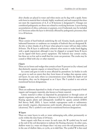 Guidelines for soil description
70
drier chunks are placed in water and when moist can be dug with a spade. Some
soils form in material that is already highly weathered, and such material that does
not meet the requirements of A, E or B horizons is designated C. Changes not
considered pedogenetic are those not related to overlying horizons. Layers having
accumulations of silica, carbonates or gypsum, even if indurated, may be included
in C horizons unless the layer is obviously affected by pedogenetic processes; then
it is a B horizon.
R layers
These consist of hard bedrock underlying the soil. Granite, basalt, quartzite and
indurated limestone or sandstone are examples of bedrock that are designated R.
Air-dry or drier chunks of an R layer when placed in water will not slake within
24 hours. The R layer is sufficiently coherent when moist to make hand digging
with a spade impractical, although it may be chipped or scraped. Some R layers
can be ripped with heavy power equipment. The bedrock may contain cracks,
but these are so few and so small that few roots can penetrate. The cracks may be
coated or filled with clay or other material.
I layers
These are ice lenses and wedges that contain at least 75 percent ice (by volume) and
that distinctly separate organic or mineral layers in the soil.
Ice comes and goes in soils in areas affected by permafrost. Ice bodies in soils
can grow to such an extent that they form lenses of wedges that separate entire
soil layers. In case such, where ice concentrations occur within the depth of soil
description, they can be designated as an I layer. The I symbol is not used in
transitional horizon designations.
L layers
These are sediments deposited in a body of water (subaqueous) composed of both
organic and inorganic materials, also known as limnic material.
Limnic material is either: (i) deposited by precipitation or through action of
aquatic organisms, such as algae or diatoms; or (ii) derived from underwater and
floating aquatic plants and subsequently modified by aquatic animals (USDA
Soil Survey Staff, 2003). L layers include coprogenous earth or sedimentary
peat (mostly organic), diatomaceous earth (mostly siliceous), and marl (mostly
calcareous). The L symbol is not used in transitional horizon designations.
W layers
These are water layers in soils or water submerging soils, either permanently or
cyclic within the time frame of 24 hours.
Some organic soils float on water. In such cases, the W symbol may be used
at the end of the soil description to indicate the floating character. In other cases,
shallow water (i.e. water not deeper than 1 m) may cover the soil permanently, as
in the case of shallow lakes, or cyclic, as in tidal flats. The symbol W is then used
 