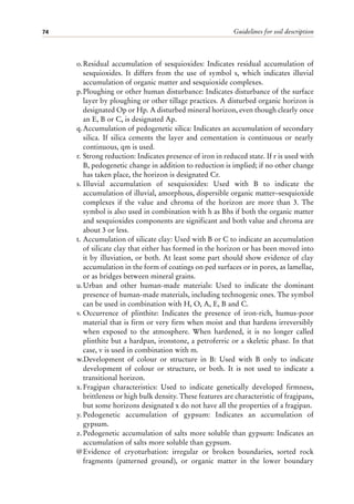Guidelines for soil description
74
o.Residual accumulation of sesquioxides: Indicates residual accumulation of
sesquioxides. It differs from the use of symbol s, which indicates illuvial
accumulation of organic matter and sesquioxide complexes.
p.Ploughing or other human disturbance: Indicates disturbance of the surface
layer by ploughing or other tillage practices. A disturbed organic horizon is
designated Op or Hp. A disturbed mineral horizon, even though clearly once
an E, B or C, is designated Ap.
q.Accumulation of pedogenetic silica: Indicates an accumulation of secondary
silica. If silica cements the layer and cementation is continuous or nearly
continuous, qm is used.
r. Strong reduction: Indicates presence of iron in reduced state. If r is used with
B, pedogenetic change in addition to reduction is implied; if no other change
has taken place, the horizon is designated Cr.
s. Illuvial accumulation of sesquioxides: Used with B to indicate the
accumulation of illuvial, amorphous, dispersible organic matter–sesquioxide
complexes if the value and chroma of the horizon are more than 3. The
symbol is also used in combination with h as Bhs if both the organic matter
and sesquioxides components are significant and both value and chroma are
about 3 or less.
t. Accumulation of silicate clay: Used with B or C to indicate an accumulation
of silicate clay that either has formed in the horizon or has been moved into
it by illuviation, or both. At least some part should show evidence of clay
accumulation in the form of coatings on ped surfaces or in pores, as lamellae,
or as bridges between mineral grains.
u.Urban and other human-made materials: Used to indicate the dominant
presence of human-made materials, including technogenic ones. The symbol
can be used in combination with H, O, A, E, B and C.
v. Occurrence of plinthite: Indicates the presence of iron-rich, humus-poor
material that is firm or very firm when moist and that hardens irreversibly
when exposed to the atmosphere. When hardened, it is no longer called
plinthite but a hardpan, ironstone, a petroferric or a skeletic phase. In that
case, v is used in combination with m.
w.Development of colour or structure in B: Used with B only to indicate
development of colour or structure, or both. It is not used to indicate a
transitional horizon.
x.Fragipan characteristics: Used to indicate genetically developed firmness,
brittleness or high bulk density. These features are characteristic of fragipans,
but some horizons designated x do not have all the properties of a fragipan.
y. Pedogenetic accumulation of gypsum: Indicates an accumulation of
gypsum.
z.Pedogenetic accumulation of salts more soluble than gypsum: Indicates an
accumulation of salts more soluble than gypsum.
@Evidence of cryoturbation: irregular or broken boundaries, sorted rock
fragments (patterned ground), or organic matter in the lower boundary
 