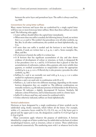 Chapter 5 – Genetic and systematic interpretation – soil classification 75
between the active layer and permafrost layer. The suffix is always used last,
e.g. Hi@.
Conventions for using letter suffixes
Many master horizons and layers that are symbolized by a single capital letter
will have one or more lowercase letter suffixes. More than three suffixes are rarely
used. The following rules apply:
ÿ Letter suffixes should follow the capital letter immediately.
ÿ When more than one suffix is needed, the following letters, if used, are written
first: r, s, t, u and w. The symbol t has precedence over all other symbols, e.g.
Btr, Btu. In all other combinations, the symbols are listed alphabetically, e.g.
Cru.
ÿ If more than one suffix is needed and the horizon is not buried, these
symbols, if used, are written last: c, f, g, m, v and x. Some examples: Btc,
Bkm, and Bsv.
ÿ If a horizon is buried, the suffix b is written last.
ÿ A B horizon that has significant accumulation of clay and also shows
evidence of development of colour or structure, or both, is designated Bt
(t has precedence over w, s and h). A B horizon that is gleyed or that has
accumulations of carbonates, sodium, silica, gypsum, salts more soluble than
gypsum, or residual accumulation or sesquioxides carries the appropriate
symbol g, k, n, q, y, z or o. If illuvial clay is also present, t precedes the other
symbols, e.g. Bto.
ÿ Suffixes h, s and w are normally not used with g, k, n, q, y, z or o unless
needed for explanatory purposes.
ÿ Suffixes a and e are used only in combination with H or O.
ÿ Suffixes c, d, i and m have two different meanings, depending on the master
horizon designation they are coupled to. The different combinations are
mutually exclusive, e.g. Bi indicates presence of slickensides in the B horizon,
whereas Hi indicates a slightly decomposed H horizon. Similarly, Bd
indicates a dense B horizon, and Ld diatomaceous earth in a limnic layer.
ÿ Suffix @ is always used last, and cannot be combined with b.
ÿ Unless otherwise indicated, suffixes are listed alphabetically.
Vertical subdivisions
Horizons or layer designated by a single combination of letter symbols can be
subdivided using Arabic numerals, which follow all the letters. For example,
within a C, successive layers could be C1, C2, C3, etc.; or if the lower part is
gleyed and the upper part is not, the designations could be C1-C2-Cg1-Cg2 or
C-Cg1-Cg2-R.
These conventions apply whatever the purpose of subdivision. A horizon
identified by a single set of letter symbol may be subdivided on the basis of evident
morphological features, such as structure, colour or texture. These subdivisions
are numbered consecutively. The numbering starts with 1 at whatever level in the
 