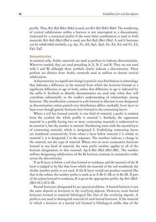 Guidelines for soil description
76
profile. Thus, Bt1-Bt2-Btk1-Btk2 is used, not Bt1-Bt2-Btk3-Btk4. The numbering
of vertical subdivisions within a horizon is not interrupted at a discontinuity
(indicated by a numerical prefix) if the same letter combination is used in both
materials: Bs1-Bs2-2Bs3-2Bs4 is used, not Bs1-Bs2-2Bs1-2Bs2. A and E horizons
can be subdivided similarly, e.g. Ap, A1, A2; Ap1, Ap2; A1, A2, A3; and E1, E2,
Eg1, Eg2.
Discontinuities
In mineral soils, Arabic numerals are used as prefixes to indicate discontinuities.
Wherever needed, they are used preceding A, E, B, C and R. They are not used
with I and W, although these symbols clearly indicate a discontinuity. These
prefixes are distinct from Arabic numerals used as suffixes to denote vertical
subdivisions.
A discontinuity is a significant change in particle-size distribution or mineralogy
that indicates a difference in the material from which the horizons formed or a
significant difference in age or both, unless that difference in age is indicated by
the suffix b. Symbols to identify discontinuities are used only when they will
contribute substantially to the reader’s understanding of relationships among
horizons. The stratification common in soils formed in alluvium is not designated
as discontinuities unless particle-size distribution differs markedly from layer to
layer even though genetic horizons have formed in the contrasting layers.
Where a soil has formed entirely in one kind of material, a prefix is omitted
from the symbol; the whole profile is material 1. Similarly, the uppermost
material in a profile having two or more contrasting materials is understood to
be material 1, but the number is omitted. Numbering starts with the second layer
of contrasting material, which is designated 2. Underlying contrasting layers
are numbered consecutively. Even where a layer below material 2 is similar to
material 1, it is designated 3 in the sequence. The numbers indicate a change in
the material, not the type of material. Where two or more consecutive horizons
formed in one kind of material, the same prefix number applies to all of the
horizon designations in that material: Ap-E-Bt1-2Bt2-2Bt3-2BC. The number
suffixes designating subdivisions of the Bt horizon continue in consecutive order
across the discontinuity.
If an R layer is below a soil that formed in residuum and the material of the R
layer is judged to be like that from which the material of the soil weathered, the
Arabic number prefix is not used. If the R layer would not produce material like
that in the solum, the number prefix is used, as in A-Bt-C-2R or A-Bt-2R. If part
of the solum formed in residuum, R is given the appropriate prefix: Ap-Bt1-2Bt2-
2Bt3-2C1-2C2-2R.
Buried horizons (designated b) are special problems. A buried horizon is not
the same deposit as horizons in the overlying deposit. However, some buried
horizons formed in material lithological like that of the overlying deposit. A
prefix is not used to distinguish material of such buried horizons. If the material
in which a horizon of a buried soil formed is lithological unlike that of the
 