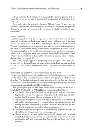 Chapter 5 – Genetic and systematic interpretation – soil classification 77
overlying material, the discontinuity is designated by number prefixes and the
symbol for a buried horizon is used as well: Ap-Bt1-Bt2-BC-C-2ABb-2Btb1-
2Btb2-2C.
In organic soils, discontinuities between different kinds of layers are not
identified. In most cases, the differences are shown by the letter suffix designations,
if the different layers are organic, or by the master symbol if the different layers
are mineral.
Use of the prime
Identical designations may be appropriate for two or more horizons or layers
separated by at least one horizon or layer of a more different kind in the same
pedon. The sequence A-E-Bt-E-Btx-C is an example – the soil has two E horizons.
To make communication easier, a prime is used with the master horizon symbol of
the lower of two horizons having identical letter designations: A-E-Bt-E’-Btx-C.
The prime is applied to the capital letter designation, and any lower case symbol
follows it: B’t. The prime is not used unless all letters of the designations of two
different layers are identical. Rarely, three layers have identical letter symbols; a
double prime can be used: E’’.
The same principle applies in designating layers of organic soils. The prime
is used only to distinguish two or more horizons that have identical symbols:
O-C-C’-C’’. The prime is added to the lower C layer to differentiate it from the
upper.
PRINCIPLES OF CLASSIFICATION ACCORDING TO THE WRB
The surveyor should attempt to classify the soil in the field as precisely as possible
on the basis of the soil morphological features that have been observed and
described. The final classification is made after the analytical data have become
available. It is recommended that the occurrence and depth of diagnostic horizons,
properties and materials identified be listed (below).
The general principles on which the classification according to the WRB is
based (IUSS Working Group WRB 2006)can be summarized as follows:
ÿ The classification of soils is based on soil properties defined in terms of
diagnostic horizons, properties and materials, which to the greatest extent
possible should be measurable and observable in the field.
ÿ The selection of diagnostic characteristics takes into account their relationship
with soil forming processes. It is recognized that an understanding of soil-
forming processes contributes to a better characterization of soils but that
they should not, as such, be used as differentiating criteria.
ÿ To the extent possible at a high level of generalization, diagnostic features are
selected that are of significance for soil management.
ÿ Climate parameters are not applied in the classification of soils. It is fully
realized that they should be used for interpretation purposes, in dynamic
combination with soil properties, but they should not form part of soil
definitions.
 