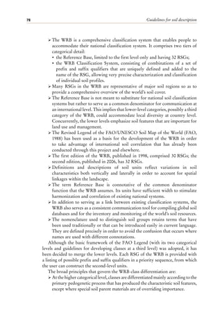 Guidelines for soil description
78
ÿ The WRB is a comprehensive classification system that enables people to
accommodate their national classification system. It comprises two tiers of
categorical detail:
• the Reference Base, limited to the first level only and having 32 RSGs;
• the WRB Classification System, consisting of combinations of a set of
prefix and suffix qualifiers that are uniquely defined and added to the
name of the RSG, allowing very precise characterization and classification
of individual soil profiles.
ÿ Many RSGs in the WRB are representative of major soil regions so as to
provide a comprehensive overview of the world’s soil cover.
ÿ The Reference Base is not meant to substitute for national soil classification
systems but rather to serve as a common denominator for communication at
an international level. This implies that lower-level categories, possibly a third
category of the WRB, could accommodate local diversity at country level.
Concurrently, the lower levels emphasize soil features that are important for
land use and management.
ÿ The Revised Legend of the FAO/UNESCO Soil Map of the World (FAO,
1988) has been used as a basis for the development of the WRB in order
to take advantage of international soil correlation that has already been
conducted through this project and elsewhere.
ÿ The first edition of the WRB, published in 1998, comprised 30 RSGs; the
second edition, published in 2006, has 32 RSGs.
ÿ Definitions and descriptions of soil units reflect variations in soil
characteristics both vertically and laterally in order to account for spatial
linkages within the landscape.
ÿ The term Reference Base is connotative of the common denominator
function that the WRB assumes. Its units have sufficient width to stimulate
harmonization and correlation of existing national systems.
ÿ In addition to serving as a link between existing classification systems, the
WRB also serves as a consistent communication tool for compiling global soil
databases and for the inventory and monitoring of the world’s soil resources.
ÿ The nomenclature used to distinguish soil groups retains terms that have
been used traditionally or that can be introduced easily in current language.
They are defined precisely in order to avoid the confusion that occurs where
names are used with different connotations.
Although the basic framework of the FAO Legend (with its two categorical
levels and guidelines for developing classes at a third level) was adopted, it has
been decided to merge the lower levels. Each RSG of the WRB is provided with
a listing of possible prefix and suffix qualifiers in a priority sequence, from which
the user can construct the second-level units.
The broad principles that govern the WRB class differentiation are:
ÿ At the higher categorical level, classes are differentiated mainly according to the
primary pedogenetic process that has produced the characteristic soil features,
except where special soil parent materials are of overriding importance.
 