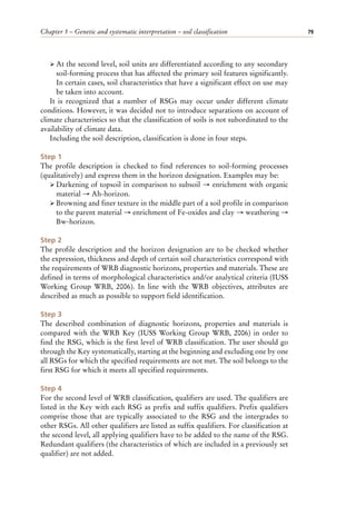 Chapter 5 – Genetic and systematic interpretation – soil classification 79
ÿ At the second level, soil units are differentiated according to any secondary
soil-forming process that has affected the primary soil features significantly.
In certain cases, soil characteristics that have a significant effect on use may
be taken into account.
It is recognized that a number of RSGs may occur under different climate
conditions. However, it was decided not to introduce separations on account of
climate characteristics so that the classification of soils is not subordinated to the
availability of climate data.
Including the soil description, classification is done in four steps.
Step 1
The profile description is checked to find references to soil-forming processes
(qualitatively) and express them in the horizon designation. Examples may be:
ÿ Darkening of topsoil in comparison to subsoil → enrichment with organic
material → Ah-horizon.
ÿ Browning and finer texture in the middle part of a soil profile in comparison
to the parent material → enrichment of Fe-oxides and clay → weathering →
Bw-horizon.
Step 2
The profile description and the horizon designation are to be checked whether
the expression, thickness and depth of certain soil characteristics correspond with
the requirements of WRB diagnostic horizons, properties and materials. These are
defined in terms of morphological characteristics and/or analytical criteria (IUSS
Working Group WRB, 2006). In line with the WRB objectives, attributes are
described as much as possible to support field identification.
Step 3
The described combination of diagnostic horizons, properties and materials is
compared with the WRB Key (IUSS Working Group WRB, 2006) in order to
find the RSG, which is the first level of WRB classification. The user should go
through the Key systematically, starting at the beginning and excluding one by one
all RSGs for which the specified requirements are not met. The soil belongs to the
first RSG for which it meets all specified requirements.
Step 4
For the second level of WRB classification, qualifiers are used. The qualifiers are
listed in the Key with each RSG as prefix and suffix qualifiers. Prefix qualifiers
comprise those that are typically associated to the RSG and the intergrades to
other RSGs. All other qualifiers are listed as suffix qualifiers. For classification at
the second level, all applying qualifiers have to be added to the name of the RSG.
Redundant qualifiers (the characteristics of which are included in a previously set
qualifier) are not added.
 