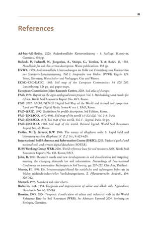 85
References
Ad-hoc-AG-Boden. 2005. Bodenkundliche Kartieranleitung – 5. Auflage. Hannover,
Germany. 438 pp.
Bullock, P., Federoff, N., Jongerius, A., Stoops, G., Tursina, T. & Babel, U. 1985.
Handbook for soil thin section description. Waine publications. 152 pp.
DVWK. 1995. Bodenkundliche Untersuchungen im Felde zur Ermittlung von Kennwerten
zur Standortscharakterisierung. Teil I: Ansprache von Böden. DVWK Regeln 129.
Bonn, Germany, Wirtschafts- und Verlagsges. Gas und Wasser.
ECSC–EEC–EAEC. 1985. Soil map of the European Communities 1:1 000 000.
Luxembourg. 124 pp. and paper maps.
European Commission Joint Research Centre. 2005. Soil atlas of Europe.
FAO. 1978. Report on the agro-ecological zones project. Vol. 1. Methodology and results for
Africa. World Soil Resources Report No. 48/1. Rome.
FAO. 2002. FAO/UNESCO Digital Soil Map of the World and derived soil properties.
Land and Water Digital Media Series #1 rev 1. FAO, Rome.
FAO–ISRIC. 1990. Guidelines for profile description. 3rd Edition. Rome.
FAO–UNESCO. 1970–1981. Soil map of the world 1:5 000 000. Vol. 2–9. Paris.
FAO–UNESCO. 1974. Soil map of the world. Vol. I – legend. Paris. 59 pp.
FAO–UNESCO. 1988. Soil map of the world. Revised legend. World Soil Resources
Report No. 60. Rome.
Fieldes, M. & Perrott, K.W. 1966. The nature of allophane soils: 3. Rapid field and
laboratory test for allophane. N. Z. J. Sci., 9: 623–629.
International Soil Reference and Information Centre (ISRIC). 2005. Updated global and
national soils and terrain digital databases (SOTER).
IUSS Working Group WRB. 2006. World reference base for soil resources 2006. World Soil
Resources Reports No. 103. Rome, FAO.
Jahn, R. 2004. Research needs and new developments in soil classification and mapping:
meeting the changing demands for soil information. Proceedings of International
Conference on Innovative Techniques in Soil Survey, pp. 207–222. Cha-Am, Thailand.
Meuser, H. 1996. Ein Bestimmungsschlüssel für natürliche und technogene Substrate in
Böden städtisch-industrieller Verdichtungsräume. Z. Pflanzenernähr. Bodenk., 159:
305–312.
Munsell. 1975. Standard soil color charts.
Richards, L.A. 1954. Diagnosis and improvement of saline and alkali soils. Agriculture
Handbook No. 60. USDA
Rossiter, D.G. 2004. Proposal: classification of urban and industrial soils in the World
Reference Base for Soil Resources (WRB). In: Abstracts Eurosoil 2004. Freiburg im
Breisgau, Germany.
 
