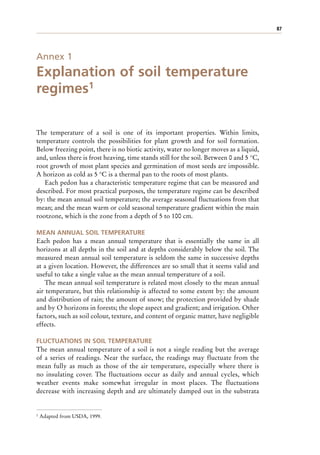 87
Annex 1
Explanation of soil temperature
regimes1
The temperature of a soil is one of its important properties. Within limits,
temperature controls the possibilities for plant growth and for soil formation.
Below freezing point, there is no biotic activity, water no longer moves as a liquid,
and, unless there is frost heaving, time stands still for the soil. Between 0 and 5 °C,
root growth of most plant species and germination of most seeds are impossible.
A horizon as cold as 5 °C is a thermal pan to the roots of most plants.
Each pedon has a characteristic temperature regime that can be measured and
described. For most practical purposes, the temperature regime can be described
by: the mean annual soil temperature; the average seasonal fluctuations from that
mean; and the mean warm or cold seasonal temperature gradient within the main
rootzone, which is the zone from a depth of 5 to 100 cm.
MEAN ANNUAL SOIL TEMPERATURE
Each pedon has a mean annual temperature that is essentially the same in all
horizons at all depths in the soil and at depths considerably below the soil. The
measured mean annual soil temperature is seldom the same in successive depths
at a given location. However, the differences are so small that it seems valid and
useful to take a single value as the mean annual temperature of a soil.
The mean annual soil temperature is related most closely to the mean annual
air temperature, but this relationship is affected to some extent by: the amount
and distribution of rain; the amount of snow; the protection provided by shade
and by O horizons in forests; the slope aspect and gradient; and irrigation. Other
factors, such as soil colour, texture, and content of organic matter, have negligible
effects.
FLUCTUATIONS IN SOIL TEMPERATURE
The mean annual temperature of a soil is not a single reading but the average
of a series of readings. Near the surface, the readings may fluctuate from the
mean fully as much as those of the air temperature, especially where there is
no insulating cover. The fluctuations occur as daily and annual cycles, which
weather events make somewhat irregular in most places. The fluctuations
decrease with increasing depth and are ultimately damped out in the substrata
1 Adapted from USDA, 1999.
 