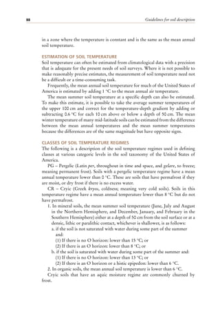 Guidelines for soil description
88
in a zone where the temperature is constant and is the same as the mean annual
soil temperature.
ESTIMATION OF SOIL TEMPERATURE
Soil temperature can often be estimated from climatological data with a precision
that is adequate for the present needs of soil surveys. Where it is not possible to
make reasonably precise estimates, the measurement of soil temperature need not
be a difficult or a time-consuming task.
Frequently, the mean annual soil temperature for much of the United States of
America is estimated by adding 1 °C to the mean annual air temperature.
The mean summer soil temperature at a specific depth can also be estimated.
To make this estimate, it is possible to take the average summer temperatures of
the upper 100 cm and correct for the temperature-depth gradient by adding or
subtracting 0.6 °C for each 10 cm above or below a depth of 50 cm. The mean
winter temperature of many mid-latitude soils can be estimated from the difference
between the mean annual temperatures and the mean summer temperatures
because the differences are of the same magnitude but have opposite signs.
CLASSES OF SOIL TEMPERATURE REGIMES
The following is a description of the soil temperature regimes used in defining
classes at various categoric levels in the soil taxonomy of the United States of
America.
PG – Pergelic (Latin per, throughout in time and space, and gelare, to freeze;
meaning permanent frost). Soils with a pergelic temperature regime have a mean
annual temperature lower than 0 °C. These are soils that have permafrost if they
are moist, or dry frost if there is no excess water.
CR – Cryic (Greek kryos, coldness; meaning very cold soils). Soils in this
temperature regime have a mean annual temperature lower than 8 °C but do not
have permafrost.
1. In mineral soils, the mean summer soil temperature (June, July and August
in the Northern Hemisphere, and December, January, and February in the
Southern Hemisphere) either at a depth of 50 cm from the soil surface or at a
densic, lithic or paralithic contact, whichever is shallower, is as follows:
a. if the soil is not saturated with water during some part of the summer
and:
(1) If there is no O horizon: lower than 15 °C; or
(2) If there is an O horizon: lower than 8 °C; or
b. if the soil is saturated with water during some part of the summer and:
(1) If there is no O horizon: lower than 13 °C; or
(2) If there is an O horizon or a histic epipedon: lower than 6 °C.
2. In organic soils, the mean annual soil temperature is lower than 6 °C.
Cryic soils that have an aquic moisture regime are commonly churned by
frost.
 