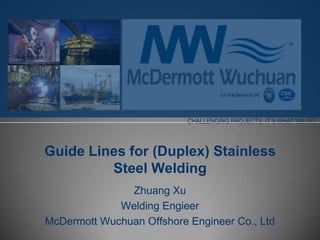 CHALLENGING PROJECTS. IT’S WHAT WE DO.



Guide Lines for (Duplex) Stainless
         Steel Welding
               Zhuang Xu
             Welding Engieer
McDermott Wuchuan Offshore Engineer Co., Ltd
 