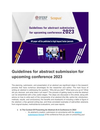 Guidelines for abstract submission for
upcoming conference 2023
The planning, submission, and presentation of an abstract are significant steps in the research
process that have numerous advantages for the researcher and author. The main focus of
writing an abstract is addressing the question, “Why did you start?” What were you up to? What
did you discover, and what does it all mean? The process of getting ready to write the abstract
can be streamlined with a few useful stages. The steps are discussed in this article, along with
advice on how to write each of the components of an abstract (the title, author list, introduction,
methods, results, and conclusions); the benefits and drawbacks of including a table or figure in
the abstract; a few general writing tips; and three annotated examples of well-written abstracts
from original studies, method/device evaluations, and case reports.
● In The Context Of Presenting An Abstract At A Conference In 2023
○ An abstract’s creation, submission (in accordance with the abstract
submission format of the conference that you plan on presenting your
 