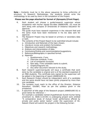 Note : Contents must be in the above sequence to bring uniformity of
structure. In Research Methodology, the students should write the
methodology to be used by them in the completion of the Project.
 Please see the page attached for format of (Synopsis/(Front Page).
  4.    Each student will choose a guide/research supervisor whose
        acceptance with his/her signed bio-data (ANNEXURE –II) must be
        sent along with synopsis of Directorate of Distance Education for
        approval.
  5.    The guide must have research experience in the relevant field and
        the same must have been mentioned in his bio data sent for
        approval.
  6.    The Research Project may be based on primary or secondary data
        or both.
  7.    The contents of the Project Report to be submitted should include:
        a. Introduction and Rationale of the topic chosen.
        b. Literature review and problem formulation.
        c. Objectives and research methodology.
        d. Analysis and interpretation of data.
        e. Conclusions/finding and recommendation/suggestions.
        f. Reference/Bibliography in specified format.
        g. Appendix
                i. Questionnaire, if any
               ii. Interview schedule, if any
              iii. List of companies surveyed.
              iv. Raw data, if the candidate wants to submit.
               v. Graphs/Diagrams etc.
              vi. Any other document relevant to the study.
  8.    Each research supervisor/guide will issue a certificate that work
        done by the candidate is original and is of the standard expected of
        an MBA students. This certificate duly signed by the supervisor will
        be added in the beginning of report (ANNEXURE-II).
  9.    Each Research Project should be independent work of a candidate
        and the same should have not been jointly prepared by more than
        one candidate.
  10.   The synopsis must reach to the office of the Director, Distance
        Education, GJUS&T, Hisar as per the syllabus given in the
        prospectus.
  11.   A specimen of title page of the Research project (ANNEXURE-IV) is
        given below for reference :-
        For example a candidate named (hypothetical) Suresh Kumar being
        enrolment no. 0606-1110-001 is undergoing project work entitled
        “A comparative study of mutual funds’ performance offered by
        private and public sector banks” under the supervision of Sh.
        Rakesh Chand will submit the project in the following format :
 