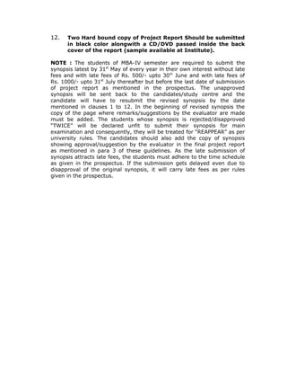12.   Two Hard bound copy of Project Report Should be submitted
      in black color alongwith a CD/DVD passed inside the back
      cover of the report (sample available at Institute).

NOTE : The students of MBA-IV semester are required to submit the
synopsis latest by 31st May of every year in their own interest without late
fees and with late fees of Rs. 500/- upto 30th June and with late fees of
Rs. 1000/- upto 31st July thereafter but before the last date of submission
of project report as mentioned in the prospectus. The unapproved
synopsis will be sent back to the candidates/study centre and the
candidate will have to resubmit the revised synopsis by the date
mentioned in clauses 1 to 12. In the beginning of revised synopsis the
copy of the page where remarks/suggestions by the evaluator are made
must be added. The students whose synopsis is rejected/disapproved
“TWICE” will be declared unfit to submit their synopsis for main
examination and consequently, they will be treated for “REAPPEAR” as per
university rules. The candidates should also add the copy of synopsis
showing approval/suggestion by the evaluator in the final project report
as mentioned in para 3 of these guidelines. As the late submission of
synopsis attracts late fees, the students must adhere to the time schedule
as given in the prospectus. If the submission gets delayed even due to
disapproval of the original synopsis, it will carry late fees as per rules
given in the prospectus.
 