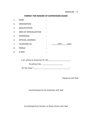 ANNEXURE – II

            FORMAT FOR RESUME OF SUPERVISOR/GUIDE

1.   NAME                            :

2.   DESIGNATION                     :

3.   QUALIFICATION                   :

4.   AREA OF SPECIALIZATION          :

5.   EXPERIENCE                      :

6.   OFFICIAL ADDRESS                :

7.   TELEPHONE No.                   :     ______(Off)_____(Res)

8.   MOBILE                          :

9.   E-MAIL                          :



       I am willing to Supervise Mr./Ms._____________________

                 Enrollment No. ____________________

       On the Topic “__________________________________”




                                                        Signature with Seal




                 Countersigned by the Employer with Seal




            Countersigned by Director of Study Centre with Seal
 