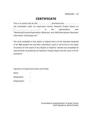 ANNEXURE – III


                          CERTIFICATE
This is to certify that Mr./Ms. ………………………, Enrollment No. …………………………
has proceeded under by supervision his/her Research Project Report on
“……………………………………………….”                in      the      specialization     area
“Marketing/Finance/Organization Behaviour and HRD/International Business/
Information Technology etc.”


The work embodied in this report is original and is of the standard expected
of an MBA student has not been submitted in part or full to this or any other
University for the award of any Degree or Diploma. He/she has completed all
requirements of guidelines for Research Project Report and the work is fit for
evaluation.




Signature of Supervisor/Guide (with Seal)

Name               :

Designation        :

Organization       :




                                 Forwarded by Head/Director of Study Centre
                                              (with Signature, Name & Seal)
 