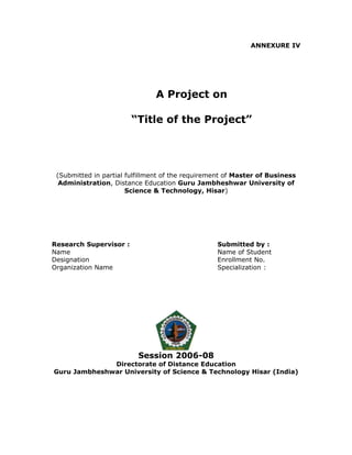 ANNEXURE IV




                               A Project on

                        “Title of the Project”




 (Submitted in partial fulfillment of the requirement of Master of Business
  Administration, Distance Education Guru Jambheshwar University of
                       Science & Technology, Hisar)




Research Supervisor :                             Submitted by :
Name                                              Name of Student
Designation                                       Enrollment No.
Organization Name                                 Specialization :




                          Session 2006-08
              Directorate of Distance Education
Guru Jambheshwar University of Science & Technology Hisar (India)
 