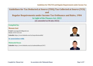 Guidelines for TDSjTCS and Regular Requirements under Income Tax
Guidelines for Tax Deducted at Source (TDS)/Tax Collected at Source (TCS)
and
Regular Requirements under Income Tax Ordinance and Rules, 1984
In Light of the Finance Act, 2022
Compiled by:
Masum Gazi
E-mail: masumgazi613@gmail.com
Mobile: 0193-5131132
(As amended on 06 July 2022)
Linkedln: https://www.linkedin.com/in/taxprofessionalbd/
In association with:
Mahmudul Hasan
Linkedln: https://www.linkedin.com/in/mahmudulhasan2107/
Compiled by: Masum Gazi In association with: Mahmudul Hasan Page 1 of27
 