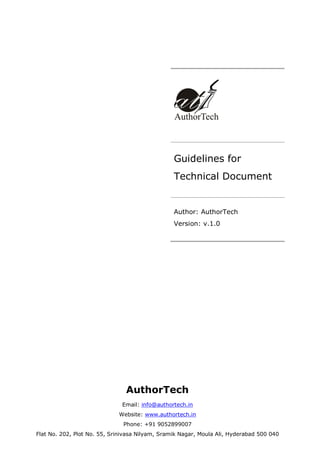 Guidelines for
Technical Document

Author: AuthorTech
Version: v.1.0

AuthorTech
Email: info@authortech.in
Website: www.authortech.in
Phone: +91 9052899007
Flat No. 202, Plot No. 55, Srinivasa Nilyam, Sramik Nagar, Moula Ali, Hyderabad 500 040

 