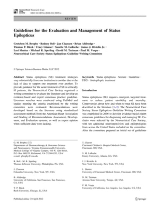 REVIEW 
Guidelines for the Evaluation and Management of Status 
Epilepticus 
Gretchen M. Brophy • Rodney Bell • Jan Claassen • Brian Alldredge • 
Thomas P. Bleck • Tracy Glauser • Suzette M. LaRoche • James J. Riviello Jr. • 
Lori Shutter • Michael R. Sperling • David M. Treiman • Paul M. Vespa • 
Neurocritical Care Society Status Epilepticus Guideline Writing Committee 
 Springer Science+Business Media, LLC 2012 
Abstract Status epilepticus (SE) treatment strategies 
vary substantially from one institution to another due to the 
lack of data to support one treatment over another. To 
provide guidance for the acute treatment of SE in critically 
ill patients, the Neurocritical Care Society organized a 
writing committee to evaluate the literature and develop an 
evidence-based and expert consensus practice guideline. 
Literature searches were conducted using PubMed and 
studies meeting the criteria established by the writing 
committee were evaluated. Recommendations were 
developed based on the literature using standardized 
assessment methods from the American Heart Association 
and Grading of Recommendations Assessment, Develop-ment, 
and Evaluation systems, as well as expert opinion 
when sufficient data were lacking. 
Keywords Status epilepticus  Seizure  Guideline  
EEG  Antiepileptic treatment 
Introduction 
Status epilepticus (SE) requires emergent, targeted treat-ment 
to reduce patient morbidity and mortality. 
Controversies about how and when to treat SE have been 
described in the literature [1–3]. The Neurocritical Care 
Society Status Epilepticus Guideline Writing Committee 
was established in 2008 to develop evidence-based expert 
consensus guidelines for diagnosing and managing SE. Co-chairs 
were selected by the Neurocritical Care Society, 
with ten additional neurointensivists and epileptologists 
from across the United States included on the committee. 
After the committee prepared an initial set of guidelines 
G. M. Brophy () 
Departments of Pharmacotherapy  Outcomes Science 
and Neurosurgery, Virginia Commonwealth University, 
Medical College of Virginia Campus, 410 N. 12th Street, 
P.O. Box 980533, Richmond, VA 23298-0533, USA 
e-mail: gbrophy@vcu.edu 
R. Bell  M. R. Sperling 
Thomas Jefferson University, Philadelphia, PA, USA 
J. Claassen 
Columbia University, New York, NY, USA 
B. Alldredge 
University of California, San Francisco, San Francisco, 
CA, USA 
T. P. Bleck 
Rush University, Chicago, IL, USA 
T. Glauser 
Cincinnati Children’s Hospital Medical Center, 
Cincinnati, OH, USA 
S. M. LaRoche 
Emory University, Atlanta, GA, USA 
J. J. Riviello Jr. 
New York University, New York, NY, USA 
L. Shutter 
University of Cincinnati Medical Center, Cincinnati, OH, USA 
D. M. Treiman 
Arizona State University, Tempe, AZ, USA 
P. M. Vespa 
University of California, Los Angeles, Los Angeles, CA, USA 
123 
Neurocrit Care 
DOI 10.1007/s12028-012-9695-z 
 