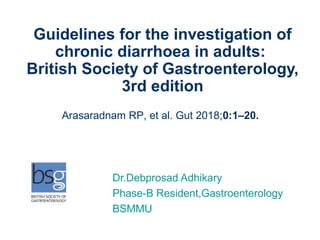 Dr.Debprosad Adhikary
Phase-B Resident,Gastroenterology
BSMMU
Guidelines for the investigation of
chronic diarrhoea in adults:
British Society of Gastroenterology,
3rd edition
Arasaradnam RP, et al. Gut 2018;0:1–20.
 