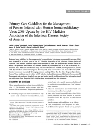IDSA GUIDELINES




Primary Care Guidelines for the Management
of Persons Infected with Human Immunodeﬁciency
Virus: 2009 Update by the HIV Medicine
Association of the Infectious Diseases Society
of America
Judith A. Aberg,1 Jonathan E. Kaplan,2 Howard Libman,3 Patricia Emmanuel,5 Jean R. Anderson,6 Valerie E. Stone,4
James M. Oleske,7 Judith S. Currier,8 and Joel E. Gallant6
1
 New York University School of Medicine, Bellevue Hospital Center, New York; 2Centers for Disease Control and Prevention, Atlanta, Georgia;
3
 Beth Israel Deaconess Medical Center and 4Massachusetts General Hospital, Harvard Medical School, Boston, Massachusetts; 5University
of South Florida, Tampa; 6Johns Hopkins University School of Medicine, Baltimore, Maryland; 7University of Medicine and Dentistry
of New Jersey, Newark; and 8University of California, Los Angeles


Evidence-based guidelines for the management of persons infected with human immunodeﬁciency virus (HIV)
were prepared by an expert panel of the HIV Medicine Association of the Infectious Diseases Society of
America. These updated guidelines replace those published in 2004. The guidelines are intended for use by
health care providers who care for HIV-infected patients or patients who may be at risk for acquiring HIV
infection. Since 2004, new antiretroviral drugs and classes have become available, and the prognosis of persons
with HIV infection continues to improve. However, with fewer complications and increased survival, HIV-
infected persons are increasingly developing common health problems that also affect the general population.
Some of these conditions may be related to HIV infection itself and its treatment. HIV-infected persons should
be managed and monitored for all relevant age- and gender-speciﬁc health problems. New information based
on publications from the period 2003–2008 has been incorporated into this document.

SUMMARY OF CHANGES                                                                      section begins with a speciﬁc question and is followed
                                                                                        by numbered recommendations and a brief evidence-
These updated guidelines replace those published in
                                                                                        based summary.
2004 [1]. The following general changes have been
made to the document since the previous publication:                                •   Tables on immunizations and routine health care
                                                                                        maintenance issues have been added.
•   Formatting changes have been incorporated to help                               •   Many other human immunodeﬁciency virus (HIV)–
    readers easily identify the recommendations. Each                                   related guidelines have been updated, as have our
                                                                                        recommendations that are based on other revised
                                                                                        guidelines.
   Received 25 May 2009; accepted 26 May 2009; electronically published 29              Speciﬁc changes and/or additions are as follows:
July 2009.
   This guideline might be updated periodically. To be sure you have the most
                                                                                    •   There is an expanded list of diagnostic HIV tests.
recent version, check the Web site of the journal (http://www.journals.uchicago     •   All HIV-infected patients should have a genotypic
.edu/page/cid/IDSAguidelines.html).
   Reprints or correspondence: Dr. Judith A. Aberg, AIDS Clinical Trials Unit,
Bellevue Hospital Center, New York University School of Medicine, 550 First Ave.,      It is important to realize that guidelines cannot always account for individual
BCD 5 (Rm. 558), New York, NY 10016 (judith.aberg@nyumc.org).                       variation among patients. They are not intended to supplant physician judgment
Clinical Infectious Diseases 2009; 49:651–81                                        with respect to particular patients or special clinical situations. The Infectious
   2009 by the Infectious Diseases Society of America. All rights reserved.         Diseases Society of America considers adherence to these guidelines to be
1058-4838/2009/4905-0001$15.00                                                      voluntary, with the ultimate determination regarding their application to be made
DOI: 10.1086/605292                                                                 by the physician in the light of each patient’s individual circumstances.



                                                                                                     HIV Primary Care Guidelines • CID 2009:49 (1 September) • 651
 