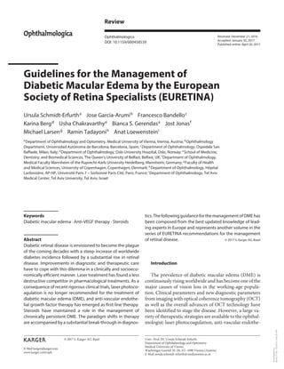 E-Mail karger@karger.com
Review
Ophthalmologica
DOI: 10.1159/000458539
Guidelines for the Management of
Diabetic Macular Edema by the European
Society of Retina Specialists (EURETINA)
Ursula Schmidt-Erfurtha
Jose Garcia-Arumib
Francesco Bandelloc
Karina Bergd
Usha Chakravarthye
Bianca S. Gerendasa
Jost Jonasf
Michael Larseng Ramin Tadayonih Anat Loewensteini
a
Department of Ophthalmology and Optometry, Medical University of Vienna, Vienna, Austria; b
Ophthalmology
Department, Universidad Autónoma de Barcelona, Barcelona, Spain; c
Department of Ophthalmology, Ospedale San
Raffaele, Milan, Italy; d
Department of Ophthalmology, Oslo University Hospital, Oslo, Norway; e
School of Medicine,
Dentistry, and Biomedical Sciences, The Queen’s University of Belfast, Belfast, UK; f
Department of Ophthalmology,
Medical Faculty Mannheim of the Ruprecht-Karls University Heidelberg, Mannheim, Germany; g
Faculty of Health
and Medical Sciences, University of Copenhagen, Copenhagen, Denmark; h
Department of Ophthalmology, Hôpital
Lariboisière, AP-HP, Université Paris 7 – Sorbonne Paris Cité, Paris, France; i
Department of Ophthalmology, Tel Aviv
Medical Center, Tel Aviv University, Tel Aviv, Israel
tics.ThefollowingguidanceforthemanagementofDMEhas
been composed from the best updated knowledge of lead-
ing experts in Europe and represents another volume in the
series of EURETINA recommendations for the management
of retinal disease. © 2017 S. Karger AG, Basel
Introduction
The prevalence of diabetic macular edema (DME) is
continuously rising worldwide and has become one of the
major causes of vision loss in the working-age popula-
tion. Clinical parameters and new diagnostic parameters
from imaging with optical coherence tomography (OCT)
as well as the overall advances of OCT technology have
been identified to stage the disease. However, a large va-
riety of therapeutic strategies are available to the ophthal-
mologist: laser photocoagulation, anti-vascular endothe-
Keywords
Diabetic macular edema · Anti-VEGF therapy · Steroids
Abstract
Diabetic retinal disease is envisioned to become the plague
of the coming decades with a steep increase of worldwide
diabetes incidence followed by a substantial rise in retinal
disease. Improvements in diagnostic and therapeutic care
have to cope with this dilemma in a clinically and socioeco-
nomically efficient manner. Laser treatment has found a less
destructive competitor in pharmacological treatments. As a
consequence of recent rigorous clinical trials, laser photoco-
agulation is no longer recommended for the treatment of
diabetic macular edema (DME), and anti-vascular endothe-
lial growth factor therapy has emerged as first-line therapy.
Steroids have maintained a role in the management of
chronically persistent DME. The paradigm shifts in therapy
are accompanied by a substantial break-through in diagnos-
Received: December 21, 2016
Accepted: January 30, 2017
Published online: April 20, 2017
Ophthalmologica
Univ.-Prof. Dr. Ursula Schmidt-Erfurth
Department of Ophthalmology and Optometry
Medical University of Vienna
Waehringer Guertel 18–20, AT–1090 Vienna (Austria)
E-Mail ursula.schmidt-erfurth@meduniwien.ac.at
© 2017 S. Karger AG, Basel
www.karger.com/oph
Downloaded
by:
80.82.77.83
-
5/2/2017
3:42:23
PM
 