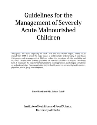 Guidelines for the
Management of Severely
Acute Malnourished
Children
Throughout the world especially in south Asia and sub-Saharan region, severe acute
malnutrition (SAM) is one of the major causes of child mortality and morbidity. It was shown
that proper early management of SAM can reduce the prevalence of child morbidity and
mortality. This document provides procedure for treatment of SAM in facility and community
basis. It focuses on the treatment of complications, feeding practices, psychological stimulation
as well as knowledge. This manual is intended for health personnel, community health workers,
physicians, nurses, program managers etc.
Rakhi Nandi and Md. Saroar Zubair
Institute of Nutrition and Food Science,
University of Dhaka
 