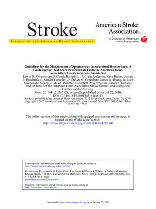 Guidelines for the Management of Spontaneous Intracerebral Hemorrhage: A
        Guideline for Healthcare Professionals From the American Heart
                      Association/American Stroke Association
Lewis B. Morgenstern, J. Claude Hemphill, III, Craig Anderson, Kyra Becker, Joseph
P. Broderick, E. Sander Connolly, Jr, Steven M. Greenberg, James N. Huang, R. Loch
 Macdonald, Steven R. Messé, Pamela H. Mitchell, Magdy Selim, Rafael J. Tamargo
   and on behalf of the American Heart Association Stroke Council and Council on
                               Cardiovascular Nursing
        Stroke 2010;41;2108-2129; originally published online Jul 22, 2010;
                        DOI: 10.1161/STR.0b013e3181ec611b
 Stroke is published by the American Heart Association. 7272 Greenville Avenue, Dallas, TX 72514
 Copyright © 2010 American Heart Association. All rights reserved. Print ISSN: 0039-2499. Online
                                        ISSN: 1524-4628



  The online version of this article, along with updated information and services, is
                         located on the World Wide Web at:
              http://stroke.ahajournals.org/cgi/content/full/41/9/2108




 Subscriptions: Information about subscribing to Stroke is online at
 http://stroke.ahajournals.org/subscriptions/

 Permissions: Permissions & Rights Desk, Lippincott Williams & Wilkins, a division of Wolters
 Kluwer Health, 351 West Camden Street, Baltimore, MD 21202-2436. Phone: 410-528-4050. Fax:
 410-528-8550. E-mail:
 journalpermissions@lww.com

 Reprints: Information about reprints can be found online at
 http://www.lww.com/reprints




                     Downloaded from stroke.ahajournals.org by on January 25, 2011
 