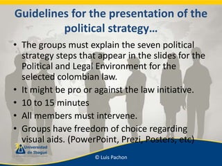 Guidelinesforthepresentation of thepoliticalstrategy… Thegroupsmustexplainthesevenpoliticalstrategystepsthatappear in theslidesforthePolitical and Legal Environmentfortheselectedcolombianlaw. Itmightbe pro oragainstthelawinitiative. 10 to 15 minutes Allmembersmustintervene. Groupshavefreedom of choiceregarding visual aids. (PowerPoint, Prezi, Posters, etc) 
