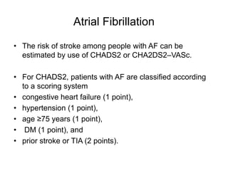 Atrial Fibrillation
• The risk of stroke among people with AF can be
estimated by use of CHADS2 or CHA2DS2–VASc.
• For CHADS2, patients with AF are classified according
to a scoring system
• congestive heart failure (1 point),
• hypertension (1 point),
• age ≥75 years (1 point),
• DM (1 point), and
• prior stroke or TIA (2 points).
 