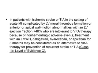 • In patients with ischemic stroke or TIA in the setting of
acute MI complicated by LV mural thrombus formation or
anterior or apical wall-motion abnormalities with an LV
ejection fraction <40% who are intolerant to VKA therapy
because of nonhemorrhagic adverse events, treatment
with an LMWH, dabigatran, rivaroxaban, or apixaban for
3 months may be considered as an alternative to VKA
therapy for prevention of recurrent stroke or TIA (Class
IIb; Level of Evidence C).
 