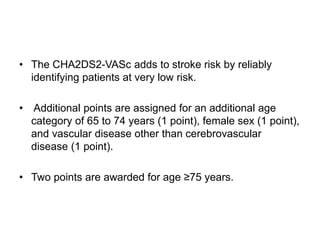 • The CHA2DS2-VASc adds to stroke risk by reliably
identifying patients at very low risk.
• Additional points are assigned for an additional age
category of 65 to 74 years (1 point), female sex (1 point),
and vascular disease other than cerebrovascular
disease (1 point).
• Two points are awarded for age ≥75 years.
 