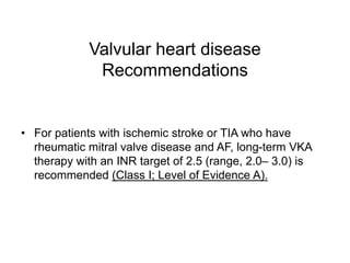 Valvular heart disease
Recommendations
• For patients with ischemic stroke or TIA who have
rheumatic mitral valve disease and AF, long-term VKA
therapy with an INR target of 2.5 (range, 2.0– 3.0) is
recommended (Class I; Level of Evidence A).
 