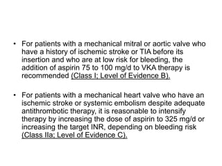 • For patients with a mechanical mitral or aortic valve who
have a history of ischemic stroke or TIA before its
insertion and who are at low risk for bleeding, the
addition of aspirin 75 to 100 mg/d to VKA therapy is
recommended (Class I; Level of Evidence B).
• For patients with a mechanical heart valve who have an
ischemic stroke or systemic embolism despite adequate
antithrombotic therapy, it is reasonable to intensify
therapy by increasing the dose of aspirin to 325 mg/d or
increasing the target INR, depending on bleeding risk
(Class IIa; Level of Evidence C).
 