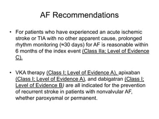 AF Recommendations
• For patients who have experienced an acute ischemic
stroke or TIA with no other apparent cause, prolonged
rhythm monitoring (≈30 days) for AF is reasonable within
6 months of the index event (Class IIa; Level of Evidence
C).
• VKA therapy (Class I; Level of Evidence A), apixaban
(Class I; Level of Evidence A), and dabigatran (Class I;
Level of Evidence B) are all indicated for the prevention
of recurrent stroke in patients with nonvalvular AF,
whether paroxysmal or permanent.
 