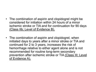 • The combination of aspirin and clopidogrel might be
considered for initiation within 24 hours of a minor
ischemic stroke or TIA and for continuation for 90 days
(Class IIb; Level of Evidence B).
• The combination of aspirin and clopidogrel, when
initiated days to years after a minor stroke or TIA and
continued for 2 to 3 years, increases the risk of
hemorrhage relative to either agent alone and is not
recommended for routine long-term secondary
prevention after ischemic stroke or TIA (Class III; Level
of Evidence A).
 