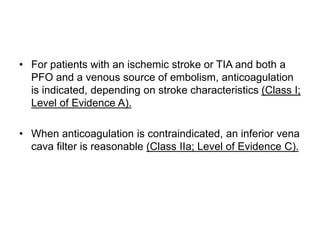 • For patients with an ischemic stroke or TIA and both a
PFO and a venous source of embolism, anticoagulation
is indicated, depending on stroke characteristics (Class I;
Level of Evidence A).
• When anticoagulation is contraindicated, an inferior vena
cava filter is reasonable (Class IIa; Level of Evidence C).
 