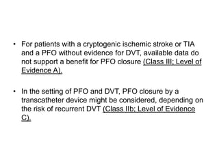 • For patients with a cryptogenic ischemic stroke or TIA
and a PFO without evidence for DVT, available data do
not support a benefit for PFO closure (Class III; Level of
Evidence A).
• In the setting of PFO and DVT, PFO closure by a
transcatheter device might be considered, depending on
the risk of recurrent DVT (Class IIb; Level of Evidence
C).
 