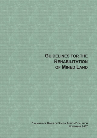 GUIDELINES FOR THE
REHABILITATION
OF MINED LAND
CHAMBER OF MINES OF SOUTH AFRICA/COALTECH
NOVEMBER 2007
 