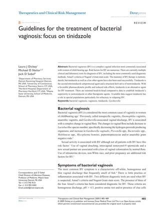 Therapeutics and Clinical Risk Management                                                                                              Dovepress
                                                                                                               open access to scientific and medical research


    Open Access Full Text Article                                                                                                            Review

Guidelines for the treatment of bacterial
vaginosis: focus on tinidazole

                                             This article was published in the following Dove Press journal:
                                             Therapeutics and Clinical Risk Management
                                             19 June 2009
                                             Number of times this article has been viewed



Laura J Dickey 1                             Abstract: Bacterial vaginosis (BV) is a complex vaginal infection most commonly associated
Michael D Nailor 2,3                         with women of child-bearing age. Risk factors for BV are numerous. There are currently multiple
Jack D Sobel 4                               clinical and laboratory tests for diagnosis of BV, including the most commonly used diagnostic
                                             methods: Amsel’s criteria or Nugent’s Gram stain scale. The mainstay of BV therapy is metroni-
1
  Department of Pharmacy Services,
Detroit Receiving Hospital, Detroit,         dazole, but tinidazole as well as a few other agents have also been used successfully. Tinidazole is
Mi, USA; 2University of Connecticut,         the second nitroimidazole antiprotozoal agent and a structural derivative of metronidazole. With
School of Pharmacy, Storrs, CT, USA;
                                             a favorable pharmacokinetic profile and reduced side effects, tinidazole is an alternative agent
3
  Hartford Hospital, Department of
Pharmacy, Hartford, CT, USA; 4wayne          for BV treatment. There are minimal head-to-head comparative data to establish tinidazole’s
State University, School of Medicine,        superiority to metronidazole or other therapeutic agents. Available data suggest tinidazole has
Detroit, Mi, USA
                                             a role in special populations particularly for refractory or relapsing BV.
                                             Keywords: bacterial vaginosis, vaginosis, tinidazole, Gardnerella


                                             Bacterial vaginosis
                                             Bacterial vaginosis (BV) is considered the most common cause of vaginitis in women
                                             of childbearing age.1 Previously called nonspecific vaginitis, Haemophilus vaginitis,
                                             anaerobic vaginitis, and Gardnerella-associated vaginal discharge, BV is associated
                                             with a complex change in vaginal flora. The changes in vaginal flora include decrease in
                                             Lactobacillus species number, specifically decreasing the hydrogen-peroxide producing
                                             organisms, and increase in Gardnerella vaginalis, Prevotella spp., Bacteroides spp.,
                                             Mobiluncus spp., Mycoplasma hominis, peptostreptococcus and/or anaerobic gram
                                             negative rods.2
                                                 Sexual activity is associated with BV although not all patients with BV have this
                                             risk factor.1 Use of vaginal douching, intravaginal nonoxynol-9 spermicide and a
                                             new sexual partner are associated with a loss of vaginal colonization by normal flora.
                                             Use of intrauterine devices, non-White race, and prior pregnancy are additional risk
                                             factors for BV.1


                                             Symptoms of bacterial vaginosis
                                             The most common BV symptom is a characteristic off-white, homogenous and
Correspondence: Jack D Sobel                 thin vaginal discharge that frequently smell of fish.4 There is little pruritus or
Chief, Division of infectious Diseases,
Professor of Medicine, wayne State           inflammation associated with BV. Two different diagnostic tools are used when BV
University, Detroit, Mi, USA                 is suspected, Amsel’s criteria and Nugent Gram stain score. The presence of three of
Tel +1 313 745 9131
Fax +1 313 993 0302
                                             the four Amsel’s criteria has been considered diagnostic for BV. Those criteria are
email jsobel@med.wayne.edu                   homogenous discharge, pH  4.5, positive amine test and/or presence of clue cells


submit your manuscript | www.dovepress.com   Therapeutics and Clinical Risk Management 2009:5 485–489                                                  485
Dovepress                                    © 2009 Dickey et al, publisher and licensee Dove Medical Press Ltd. This is an Open Access article
                                             which permits unrestricted noncommercial use, provided the original work is properly cited.
 