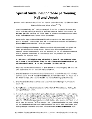 Khanqah Imdadia Ashrafia ‐ 1 ‐ http://www.khanqah.org
By: Arif Billah Hazrat‐e‐Aqdas Maulana Shah Hakeem Muhammad Akhtar Sahab (damat barkatuhum)
Special Guidelines for those performing
Hajj and Umrah
From the noble utterances of our Shaikh and Mentor, Arif Billah Hazrat‐e‐Aqdas Maulana Shah
Hakeem Muhammad Akhtar Sahab ( )
1. One should safe guard one’s gaze. In other words do not look at any man or woman with
lustful gazes. People from all around the world are present at the Holy Sanctuaries of the
Harmain Sharifain. Therefore, one should always be alert and on one’s guard not to glance
at any ghair‐mahram even from the corner of one’s eyes.
While leaving home, one should leave with this firm intension that, “I will not cast evil
glances at anyone”. Over and over again one should renew this intension in one’s heart or
else the Nafs will involve one in casting evil glances.
2. One should safeguard one’s heart. Meaning one should not entertain evil thoughts in the
heart. Neither should one derive unlawful pleasure from fantasizing about unlawful
beauties. Similarly, one should not recall and reminisce past sins and derive pleasure there
from. If, however, evil thoughts do come into the heart and mind then one should
remember one important point:
IF THOUGHTS COME ON THEIR OWN, THEN THERE IS NO SIN IN THIS, HOWEVER, IF ONE
INTENTIONALLY FANTACIZES AND BRING EVIL THOUGHT INTO THE HEART THEN THIS IS A
SIN. OCCUPYING ONE SELF IN EVIL THOUGHTS AND FANTACIES IS A SIN.
3. Physically, one should not come close to ghair‐mahram or handsome young lads (such lads
who are beardless and one is sexually attracted to them).
4. One should abstain from unnecessary conversation. Bust oneself with useful and beneficial
activities such as Tawaaf, Tilawat, Durood Shareef. If one feel tired them one should look at
the Ka’aba Shareef. (This is also an ibaadat and means of attaining spiritual reward)
5. One should not debate over controversial issues neither should one get in unnecessary
arguments.
6. During Tawaaf one should not look at the Ka’aba Shareef. When addressing the King, it is
disrespectful to stare at him.
7. If one’s glances unintentionally falls upon a ghair‐mahram woman and the heart becomes
attracted to her the meditate upon the fact that she is a guest of Allah Ta’ala and due to this
she is more worthy of respect then one’s own mother. If one’s gaze unintentionally falls
upon her in Madina Munawwarah then meditate that she is the guest of Allah Ta’ala as well
as the guest of Rasulullah ( ). Similarly if one’s gaze unintentionally falls upon a young
lad and the heart become attracted towards him then one should meditate that he is more
worthy of respect than even your father. This is because in Makkah Mukarramah, those
 