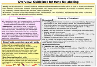 Overview: Guidelines for transfat labelling 
Along with accumulation of scientific evidence, information of fats has been important indices in order to enable consumers to make informed food choices. However, labelling rules for transfatty acids had not existed as opposed to saturated fatty acids and cholesterol, whose standards set out in the Health Promotion Act. 
Therefore, Consumer Affairs Agency has published “Guidelines for transfat labelling” and has described details for industry when transfatty acids are declared on nutrition labelling. 
In this guidelines, transfatty acids are defined in accordance with the definition adopted in the Codex AlimentariusCommittee, establishing international food standards. Codex definition: Transfatty acids are all the geometrical isomers of monounsaturated and polyunsaturated fatty acids having non-conjugated, interrupted by at least one methylenegroup, carbon-carbon double bonds in the trans configuration. Note: Transfatty acids may derive from artificial or natural sources; however, they can not be accurately differentiated in analysis. Thus, both of artificial and natural transfatty acids are included in the definition. Definition 【Industrially-produced transfatty acids】 Margarine, fat spread, and shortening, made from partially- hydrogenated liquid vegetable oils, as well as bakery, sweets such as cakes and donuts, and frying foods, made with partially-hydrogenated fats contain transfatty acids. Small amounts are found in vegetable oils, heated or cooked at high temperature. 【Naturally-derived transfatty acids】 Milk, meat, and dairy products contain small amounts of transfatty acids as ruminant animals (cows and sheep) produce transfatty acids by biohydrogenationof unsaturated fatty acids in the rumen. Major Foods containing transfatty acidsExamples 【Presentation】 
Transfatty acid information is expected to be presented on labelling of prepackaged foods offered for sale, at the company’s website, and in advertising materials. 
When declaring transfatty acids, basic requirements (i.e., energy, protein, total fat, and carbohydrate) as set out in the Nutrition Labelling Standards as well as saturated fatty acids and cholesterol must be declared. 
Name: Transfatty acids should be listed as “Transfatty acids” within the Nutrition labelling table with other nutrients. 
Unit：Transfatty acids should be declared in grams per 100g/100ml or per serving, per package, or per reference amount of the food 
Tolerance: Acceptable criterion is plus 20% of the declared value. Note: As a general rule, declaring 0g is only allowed for a food product containing no transfatty acids; however, when the food contains less than 0.3g/100g (100ml for soft drinks), the value can be rounded to 0g. 【Nutrient content claim】 
Free Claim (e.g., free, zero, no, without) 1. The food contains less than 0.2g of transfatty acids per 100g (100ml for soft drinks) and 2. The food contains less than 1.5g of saturated fatty acids (0.75g per 100ml for soft drinks) or the food provides less than 10% of energy from saturated fatty acids. 
Reduction Claim (e.g., reduced, low, less) Declare the name of the reference food as well as the amount or percentage of the reduction 【Methods of analysis】 
Transfatty acids should be analyzed using AOCS Ce1h-05 or AOAC 996.06, themajor internationally recommended methods of analysis. 
Firms may choose other method equivalent to AOCS and AOAC methods. Summary of Guidelines 