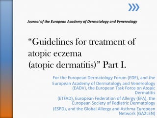 Journal of the European Academy of Dermatology and Venereology




“Guidelines for treatment of
atopic eczema
(atopic dermatitis)” Part I.
              For the European Dermatology Forum (EDF), and the
              European Academy of Dermatology and Venereology
                        (EADV), the European Task Force on Atopic
                                                        Dermatitis
                (ETFAD), European Federation of Allergy (EFA), the
                        European Society of Pediatric Dermatology
              (ESPD), and the Global Allergy and Asthma European
                                                Network (GA2LEN)
 