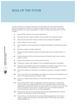 ROLE OF THE TUTOR



                                      The role of the tutor is essential to the work of County Dublin VEC. Each service strand has
                                      particular requirements in relation to the role and responsibilities of their tutors. Here we are
                                      looking specifically at the tutor’s responsibilities in relation to delivery and assessment of FETAC
                                      modules.

                                         1.     Avail of FETAC induction and support opportunities

                                         2.     Be familiar with the criteria for delivery and assessment of the relevant modules

                                         3.     Devise Course Action Plan (Scheme of Work) for the module being delivered

                                         4.     Inform students of course outline

                                         5.     Inform students at start of programme of appeals and plagiarism procedures (see page
                                                24)
GUIDELINES FOR TUTORS ON PROGRAMMES




                                         6.     Maintain a register of student attendance

                                         7.     Prepare a portfolio building checklist and provide copies to your students (Levels 1, 2
LEADING TO FETAC AWARDS




                                                and 3)

                                         8.     Prepare assignment briefs and marking schemes and provide copies to your students
                                                (Level 4, 5 and 6)

                                         9.     Follow centre guidelines for the setting of examinations

                                         10.    Provide your students with feedback on their completed assignments and projects

                                         11.    Ensure you keep a signed record of the acceptance of a student’s assignment (i.e final
            6                                   draft) See page 23 for suggested form recording receipt of Assignments

                                         12.    Ensure that students are informed as to schedule of assessment and relevant deadlines,
                                                etc.

                                         13.    Ensure that assessment methodologies are adapted as necessary and reasonable so as to
                                                cater for the needs of learners with specific needs.

                                         14.    Ensure your students sign Verification of Authorship Statement (See assignment briefs
                                                below)

                                         15.    Ensure that all FETAC folders are prepared for external assessment in a satisfactory
                                                manner. Folders are (usually) available from the Co-ordinator. Please note that while
                                                polypockets are useful for keeping work neat and tidy for the duration of a course, they
                                                are not acceptable to FETAC externs. Therefore when you are preparing folders for
                                                external assessment, please do not use these polypockets.

                                         16.    Pay particular attention to the procedures that must be implemented by the internal
                                                assessor in the assessment section of this booklet.

                                         17.    Check with your co-ordinator who may have additional expectations of the tutor in
                                                relation to gathering certain data, for example Student’s PPS Number, date of birth,
                                                student feedback etc.
 