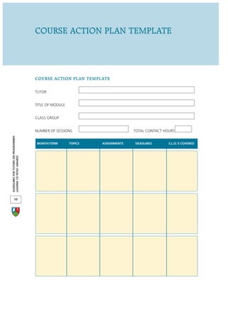 COURSE ACTION PLAN TEMPLATE




                                      COURSE ACTION PLAN TEMPLATE

                                      TUTOR


                                      TITLE OF MODULE


                                      CLASS GROUP


                                      NUMBER OF SESSIONS                       TOTAL CONTACT HOURS
GUIDELINES FOR TUTORS ON PROGRAMMES




                                      MONTH/TERM        TOPICS   ASSIGNMENTS   DEADLINES       S.L.O.’S COVERED
LEADING TO FETAC AWARDS




       10
 